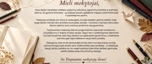 Brangūs mokytojai, dėkojame už Jūsų pasiaukojimą ir širdį, kurią įdedate į kiekvieną pamoką. Gražios ir įkvepiančios šventės!